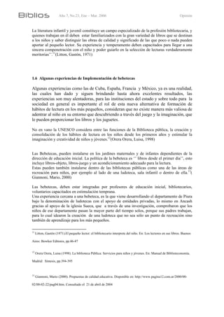 Año 7, No.23, Ene – Mar. 2006 Opinión
La literatura infantil y juvenil constituye un campo especializado de la profesión bibliotecaria, y
quienes trabajan en él deben estar familiarizados con la gran variedad de libros que se destinan
a los niños y saber distinguir las obras de calidad y significado de las que poco o nada pueden
aportar al pequeño lector. Su experiencia y temperamento deben capacitados para llegar a una
sincera compenetración con el niño y poder guiarlo en la selección de lecturas verdaderamente
meritorias’’.11
(Litton, Gastón, 1971)
1.6 Algunas experiencias de Implementación de bebetecas
Algunas experiencias como las de Cuba, España, Francia y México, ya es una realidad,
las cuales han dado y siguen brindando hasta ahora excelentes resultados, las
experiencias son muy alentadoras, para las instituciones del estado y sobre todo para la
sociedad en general es importante el rol de esta nueva alternativa de formación de
hábitos de lectura en los más pequeños, consideran que no existe manera más valiosa de
adentrar al niño en su entorno que descubriendo a través del juego y la imaginación, que
le pueden proporcionar los libros y los juguetes.
No en vano la UNESCO considera entre las funciones de la Biblioteca pública, la creación y
consolidación de los hábitos de lectura en los niños desde los primeros años y estimular la
imaginación y creatividad de niños y jóvenes.12
(Orera Orera, Luisa, 1998)
Las Bebetecas, pueden instalarse en los jardines maternales y de infantes dependientes de la
dirección de educación inicial. La política de la bebeteca es ‘’ libros desde el primer día’’, esto
incluye libros-objeto, libros-juego y un acondicionamiento adecuado para la lectura.
Estas pueden también instalarse dentro de las bibliotecas públicas como una de las áreas de
recreación para niños, por ejemplo al lado de una ludoteca, sala infantil o dentro de ella.13
(
Giannoni, Mario, 2000)
Las bebetecas, deben estar integradas por profesores de educación inicial, bibliotecarios,
voluntarios capacitados en estimulación temprana.
Una experiencia cercana a una bebeteca, es la que viene desarrollando el departamento de Piura
bajo la denominación de ludotecas con el apoyo de entidades privadas, lo mismo en Ancash
gracias al apoyo de la iglesia Sueca, que a través de una investigación, comprobaron que los
niños de ese departamento pasan la mayor parte del tiempo solos, porque sus padres trabajan,
para lo cual idearon la creación de una ludoteca que no sea sólo un punto de recreación sino
también de aprendizaje para los más pequeños.
11
Litton, Gastón (1971).El pequeño lector: el bibliotecario interprete del niño. En: Los lectores en sus libros. Buenos
Aires: Bowker Editores, pp.46-47
12
Orera Orera, Luisa (1998). La biblioteca Pública: Servicios para niños y jóvenes. En: Manual de Biblioteconomía.
Madrid: Síntesis, pp.394-395
13
Giannoni, Mario (2000). Propuestas de calidad educativa. Disponible en: http://www.pagina12.com.ar/2000/00-
02/00-02-22/pag04.htm. Consultado el 21 de abril de 2004
 