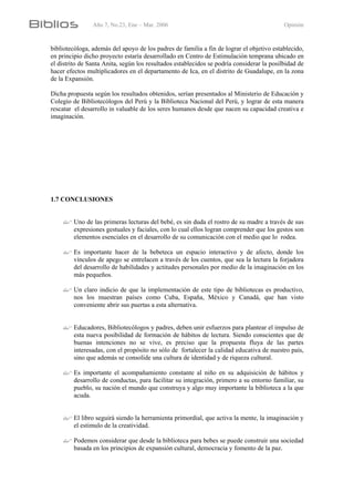 Año 7, No.23, Ene – Mar. 2006 Opinión
bibliotecóloga, además del apoyo de los padres de familia a fin de lograr el objetivo establecido,
en principio dicho proyecto estaría desarrollado en Centro de Estimulación temprana ubicado en
el distrito de Santa Anita, según los resultados establecidos se podría considerar la posilbidad de
hacer efectos multiplicadores en el departamento de Ica, en el distrito de Guadalupe, en la zona
de la Expansión.
Dicha propuesta según los resultados obtenidos, serían presentados al Ministerio de Educación y
Colegio de Bibliotecólogos del Perú y la Biblioteca Nacional del Perú, y lograr de esta manera
rescatar el desarrollo in valuable de los seres humanos desde que nacen su capacidad creativa e
imaginación.
1.7 CONCLUSIONES
Uno de las primeras lecturas del bebé, es sin duda el rostro de su madre a través de sus
expresiones gestuales y faciales, con lo cual ellos logran comprender que los gestos son
elementos esenciales en el desarrollo de su comunicación con el medio que lo rodea.
Es importante hacer de la bebeteca un espacio interactivo y de afecto, donde los
vínculos de apego se entrelacen a través de los cuentos, que sea la lectura la forjadora
del desarrollo de habilidades y actitudes personales por medio de la imaginación en los
más pequeños.
Un claro indicio de que la implementación de este tipo de bibliotecas es productivo,
nos los muestran países como Cuba, España, México y Canadá, que han visto
conveniente abrir sus puertas a esta alternativa.
Educadores, Bibliotecólogos y padres, deben unir esfuerzos para plantear el impulso de
esta nueva posibilidad de formación de hábitos de lectura. Siendo conscientes que de
buenas intenciones no se vive, es preciso que la propuesta fluya de las partes
interesadas, con el propósito no sólo de fortalecer la calidad educativa de nuestro país,
sino que además se consolide una cultura de identidad y de riqueza cultural.
Es importante el acompañamiento constante al niño en su adquisición de hábitos y
desarrollo de conductas, para facilitar su integración, primero a su entorno familiar, su
pueblo, su nación el mundo que construya y algo muy importante la biblioteca a la que
acuda.
El libro seguirá siendo la herramienta primordial, que activa la mente, la imaginación y
el estimulo de la creatividad.
Podemos considerar que desde la biblioteca para bebes se puede construir una sociedad
basada en los principios de expansión cultural, democracia y fomento de la paz.
 