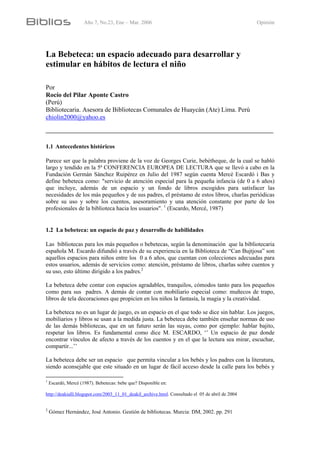 Año 7, No.23, Ene – Mar. 2006 Opinión
La Bebeteca: un espacio adecuado para desarrollar y
estimular en hábitos de lectura el niño
Por
Rocío del Pilar Aponte Castro
(Perú)
Bibliotecaria. Asesora de Bibliotecas Comunales de Huaycán (Ate) Lima. Perú
chiolin2000@yahoo.es
1.1 Antecedentes históricos
Parece ser que la palabra proviene de la voz de Georges Curie, bebètheque, de la cual se habló
largo y tendido en la 5ª CONFERENCIA EUROPEA DE LECTURA que se llevó a cabo en la
Fundación Germán Sánchez Ruipérez en Julio del 1987 según cuenta Mercè Escardó i Bas y
define bebeteca como: "servicio de atención especial para la pequeña infancia (de 0 a 6 años)
que incluye, además de un espacio y un fondo de libros escogidos para satisfacer las
necesidades de los más pequeños y de sus padres, el préstamo de estos libros, charlas periódicas
sobre su uso y sobre los cuentos, asesoramiento y una atención constante por parte de los
profesionales de la biblioteca hacia los usuarios". 1
(Escardo, Mercé, 1987)
1.2 La bebeteca: un espacio de paz y desarrollo de habilidades
Las bibliotecas para los más pequeños o bebetecas, según la denominación que la bibliotecaria
española M. Escardo difundió a través de su experiencia en la Biblioteca de “Can Bujtjosa” son
aquellos espacios para niños entre los 0 a 6 años, que cuentan con colecciones adecuadas para
estos usuarios, además de servicios como: atención, préstamo de libros, charlas sobre cuentos y
su uso, esto último dirigido a los padres.2
La bebeteca debe contar con espacios agradables, tranquilos, cómodos tanto para los pequeños
como para sus padres. A demás de contar con mobiliario especial como: muñecos de trapo,
libros de tela decoraciones que propicien en los niños la fantasía, la magia y la creatividad.
La bebeteca no es un lugar de juego, es un espacio en el que todo se dice sin hablar. Los juegos,
mobiliarios y libros se usan a la medida justa. La bebeteca debe también enseñar normas de uso
de las demás bibliotecas, que en un futuro serán las suyas, como por ejemplo: hablar bajito,
respetar los libros. Es fundamental como dice M. ESCARDO, ‘’ Un espacio de paz donde
encontrar vínculos de afecto a través de los cuentos y en el que la lectura sea mirar, escuchar,
compartir...’’
La bebeteca debe ser un espacio que permita vincular a los bebés y los padres con la literatura,
siendo aconsejable que este situado en un lugar de fácil acceso desde la calle para los bebés y
1
Escardó, Mercé (1987). Bebetecas: bebe que? Disponible en:
http://deakialli.blogspot.com/2003_11_01_deakil_archive.html. Consultado el 05 de abril de 2004
2
Gómez Hernández, José Antonio. Gestión de bibliotecas. Murcia: DM, 2002. pp. 291
 