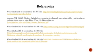 Referencias
Consultado el 9 de septiembre del 2013 de http://www.biblogtecarios.es/anabaeza/bebeteca-
un-rinconcito-para-los-bebes/
Aponte.C.R. (2006). Biblios. La bebeteca: un espacio adecuado para desarrollar y estimular en
hábitos de lectura el niño. Lima, Perú. 23. Disponible en:
http://eprints.rclis.org/7398/1/aponte_bebeteca.pdf
Consultado el 10 de septiembre del 2013 de http://www.inaoep.mx/~cplorg/pdfs/smfoescap.pdf
Consultado el 10 de septiembre del 2013 de
https://sites.google.com/site/manualdebebeteca/ejemplos-de-bebetecas/bebeteca-en-la-
biblioteca-infantil-paralelepipedo-santiago-de-queretaro-mexico
Consultado el 10 de septiembre del 2013 de http://red-crucero.com/2011/06/abren-bebeteca-
para-inculcar-en-los-peques-gusto-por-la-lectura/
 