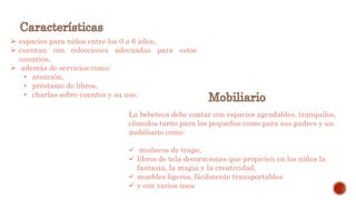  espacios para niños entre los 0 a 6 años,
 cuentan con colecciones adecuadas para estos
usuarios,
 además de servicios como:
• atención,
• préstamo de libros,
• charlas sobre cuentos y su uso.
La bebeteca debe contar con espacios agradables, tranquilos,
cómodos tanto para los pequeños como para sus padres y un
mobiliario como:
 muñecos de trapo,
 libros de tela decoraciones que propicien en los niños la
fantasía, la magia y la creatividad.
 muebles ligeros, fácilmente transportables
 y con varios usos
 
