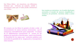 Los libros deben ser atractivos, con diferentes
texturas que incluyan un juguete, sonido o
movimiento para que el niño pueda interactuar
con el libro.
El contacto con los libros le permite al niño o niña el
reconocimiento de varias nociones interesantes que le
enriquecen ostensiblemente para emprender el camino
de la alfabetización convencional: el avance de las
páginas de izquierda a derecha para seguir una historia,
la linealidad de los signos que contienen palabras que
encienden la pantalla de la imaginación y transportan a
otros mundos.
Los cuentos se convierten en el medio ideal para
acercarles el mundo de manera simplificada y
atractiva, les permiten inventar, soñar y sentir
miedos
 