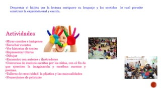 Despertar el hábito por la lectura enriquece su lenguaje y los sentidos lo cual permite
construir la expresión oral y escrita.
Actividades
•Mirar cuentos e imágenes
•Escuchar cuentos
•Ver historias de teatro
•Representar títeres
•Dibujar
•Encuentro con autores e ilustradores
•Concursos de cuentos escritos por los niños, con el fin de
que ejerciten la imaginación y escriban cuentos y
poemas.
•Talleres de creatividad: la plástica y las manualidades
•Proyecciones de películas
 