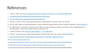 References
1. Tollens, B. (1882). "Ueber ammon-alkalische Silberlösung als Reagens auf Aldehyd“ - doi:10.1002/cber.18820150243.
2. http://library.med.utah.edu/WebPath/HISTHTML/MANUALS/FONTANA.PDF
3. http://www.chemguide.co.uk/organicprops/carbonyls/oxidation.html
4. Oshitna, K.; Tollens, B. (1901). "Ueber Spectral-reactionen des Methylfurfurols". Ber. Dtsch. Chem. Ges. 34: 1425.
5. Hart, M. (1992). Manual of scientific glassblowing. St. Helens, Merseyside [England]: British Society of Scientific Glassblowers. ISBN 0-9518216-0-1.
6. N. Chitvoranund1; S. Jiemsirilers; D.P. Kashima (2013). "Effects of surface treatments on adhesion of silver film on glass substrate fabricated by
electroless plating". Journal of the Australian Ceramic Society. 49: 62–69.
7. C. Heber D. (February 1911). "Methods of Silvering Mirrors“ - doi:10.1086/122040.
8. Svehla, G.; Vogel, Arthur Anton (1996). Vogel's Qualitative Inorganic Analysis. New York: Longman. ISBN 0-582-21866-7.
9. https://www.toppr.com/ask/en-in/question/glucose-gives-silver-mirror-with-tollens-reagent-it-shows-the/
10. https://byjus.com/chemistry/tollens-test/
11. https://www.chemistrylearner.com/tollens-test.html#:~:text=Tollens'%20test%2C%20also%20known%20as,)%20%5B1%2D4%5D.
12. https://chemistry.stackexchange.com/questions/13918/mechanism-for-reaction-of-tollens-reagent-with-aldehydes
13. https://www.chemistrylearner.com/tollens-test.html#:~:text=Tollens'%20test%2C%20also%20known%20as,)%20%5B1%2D4%5D.
 