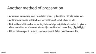Another method of preparation
• Aqueous ammonia can be added directly to silver nitrate solution.
• At first ammonia will induce formation of solid silver oxide
• But with additional ammonia, this solid precipitate dissolve to give a
clear solution of diamine silver (l) coordinated complex, [Ag(NH3)2]+
• Filter this reagent before use to prevent false positive results.
199305 Tollens’ Reagent 09/04/2021
 