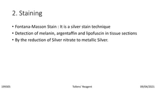 2. Staining
• Fontana-Masson Stain : It is a silver stain technique
• Detection of melanin, argentaffin and lipofuscin in tissue sections
• By the reduction of Silver nitrate to metallic Silver.
199305 Tollens’ Reagent 09/04/2021
 