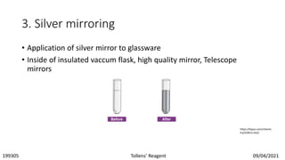 3. Silver mirroring
• Application of silver mirror to glassware
• Inside of insulated vaccum flask, high quality mirror, Telescope
mirrors
https://byjus.com/chemis
try/tollens-test/
199305 Tollens’ Reagent 09/04/2021
 