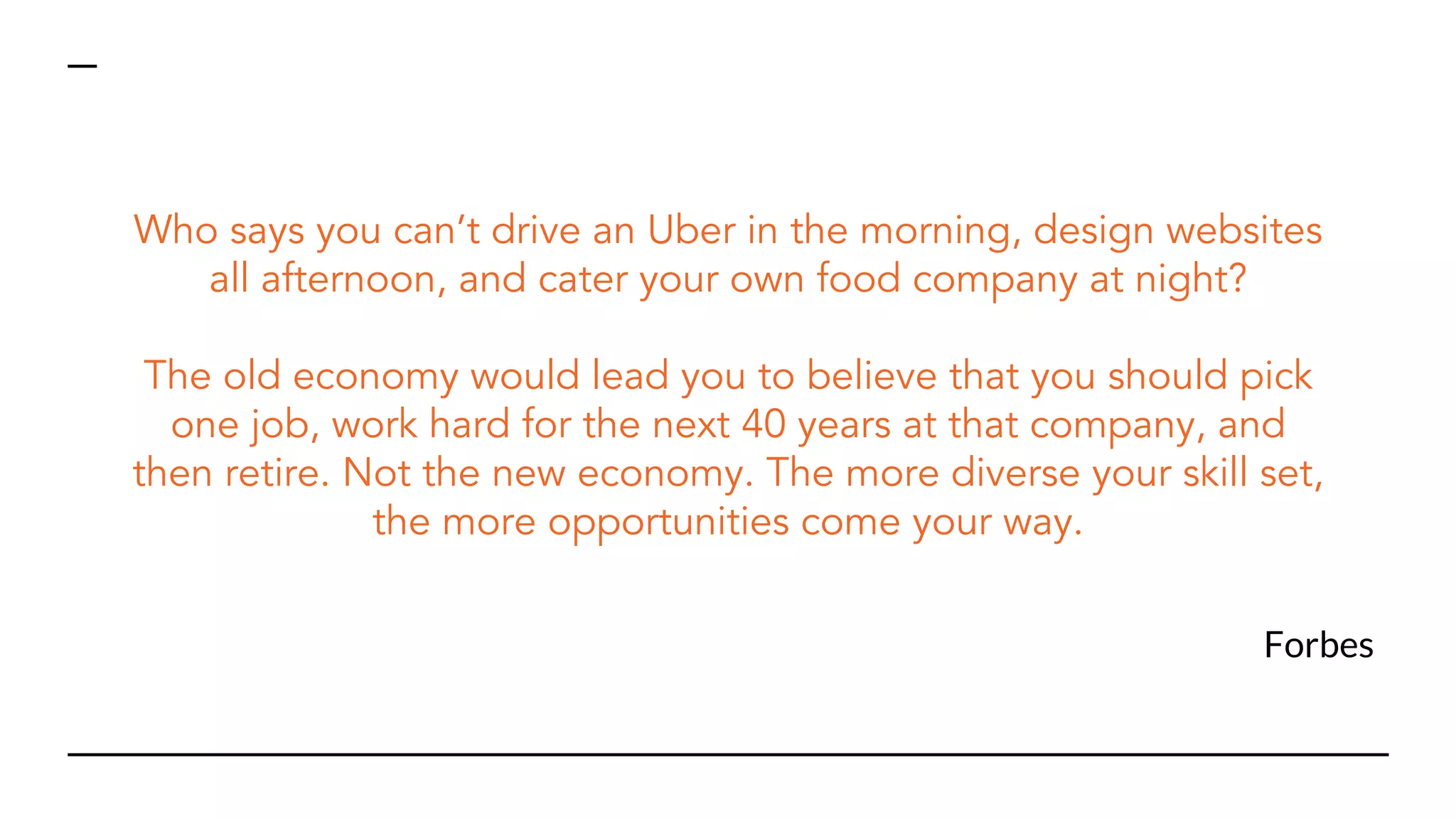 Forbes
Who says you can’t drive an Uber in the morning, design websites
all afternoon, and cater your own food company at night?
The old economy would lead you to believe that you should pick
one job, work hard for the next 40 years at that company, and
then retire. Not the new economy. The more diverse your skill set,
the more opportunities come your way.
 