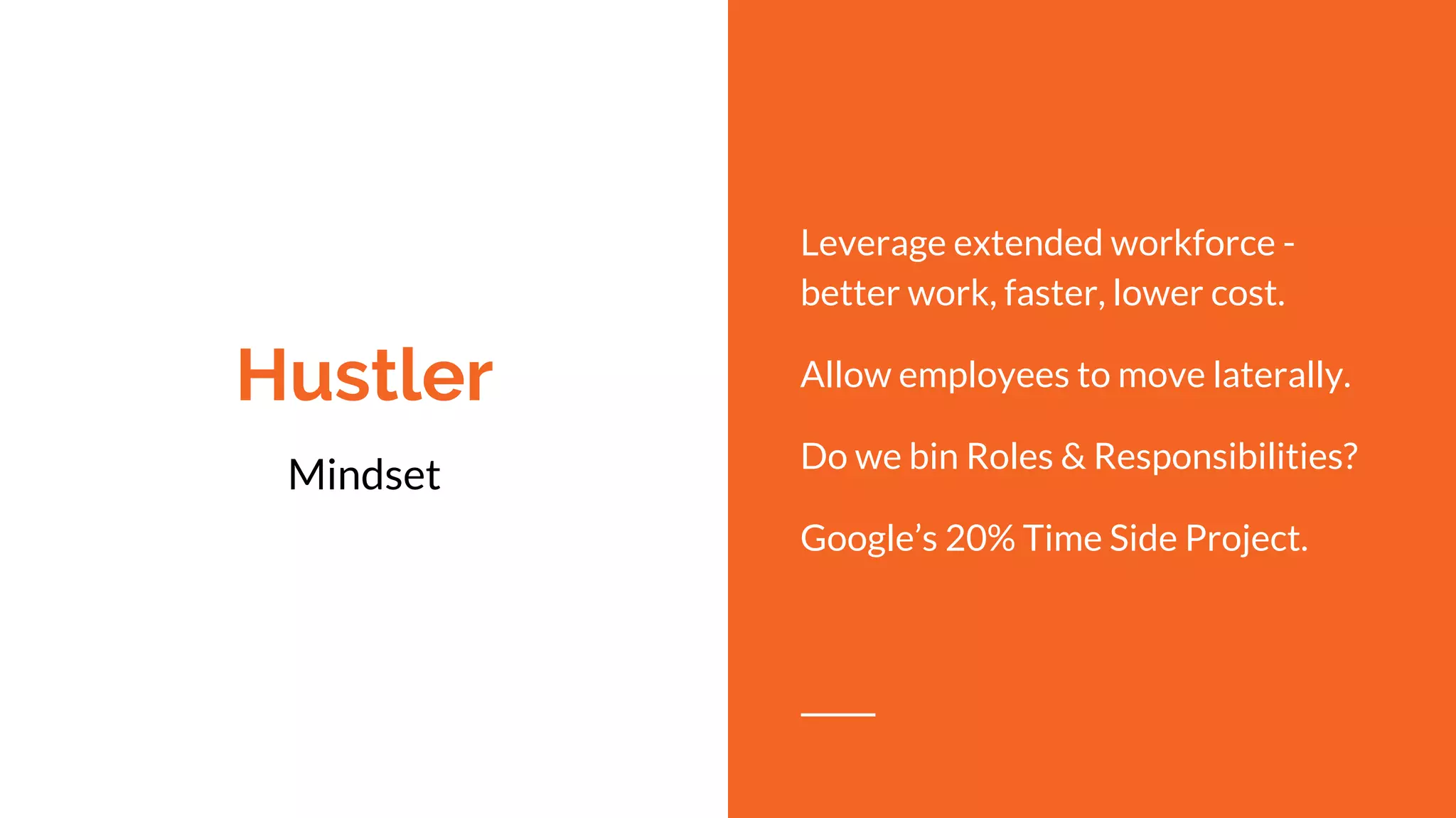 Hustler
Mindset
Leverage extended workforce -
better work, faster, lower cost.
Allow employees to move laterally.
Do we bin Roles & Responsibilities?
Google’s 20% Time Side Project.
 