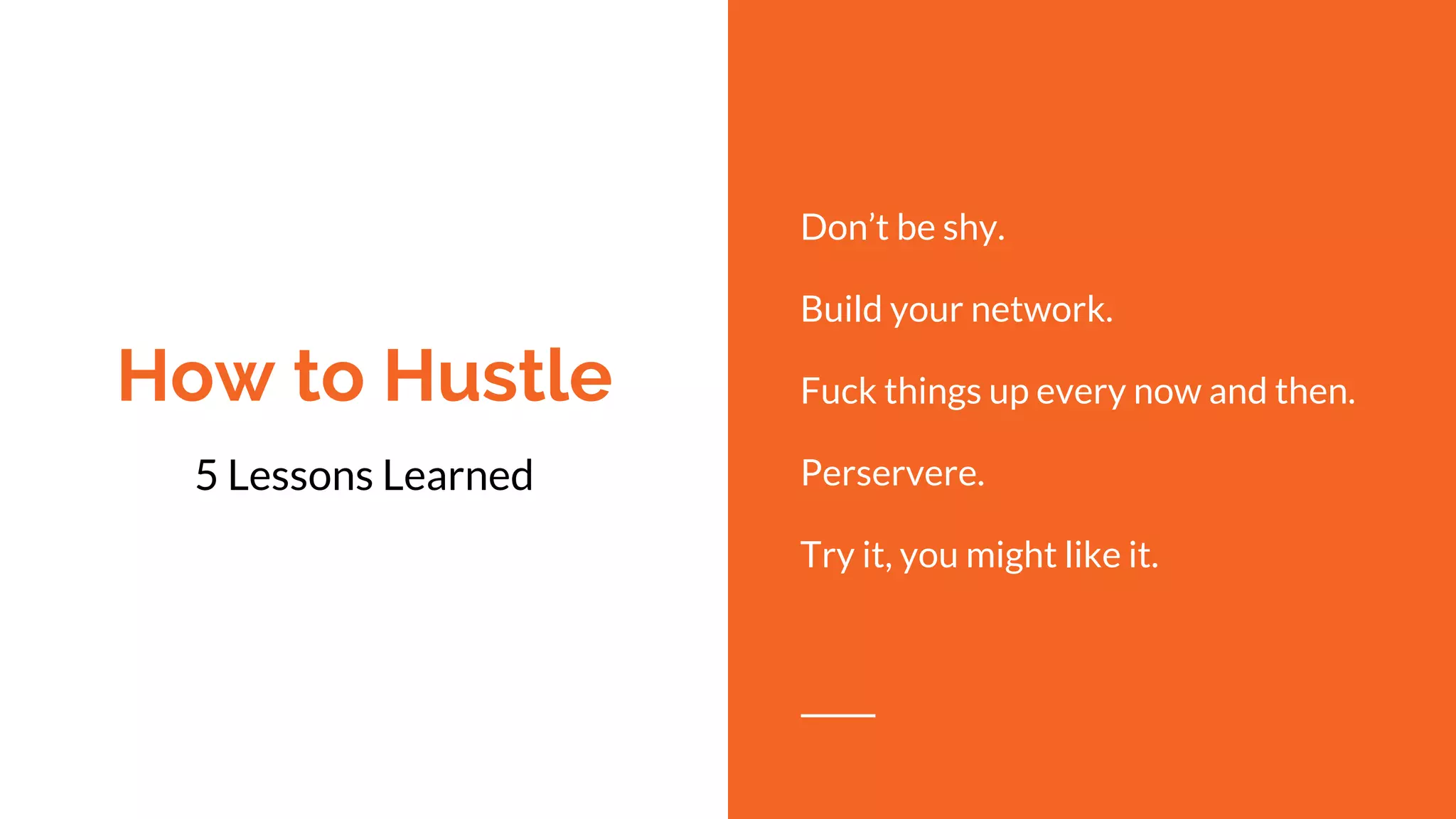 How to Hustle
5 Lessons Learned
Don’t be shy.
Build your network.
Fuck things up every now and then.
Perservere.
Try it, you might like it.
 
