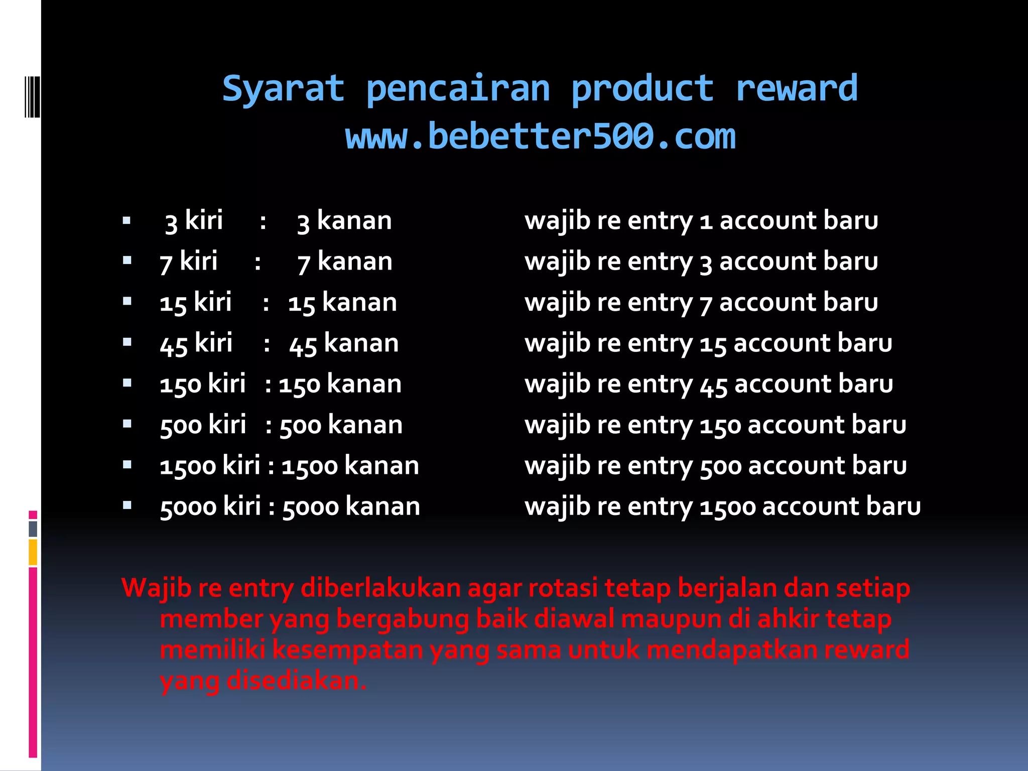 Syarat pencairan product reward
www.bebetter500.com
 3 kiri : 3 kanan wajib re entry 1 account baru
 7 kiri : 7 kanan wajib re entry 3 account baru
 15 kiri : 15 kanan wajib re entry 7 account baru
 45 kiri : 45 kanan wajib re entry 15 account baru
 150 kiri : 150 kanan wajib re entry 45 account baru
 500 kiri : 500 kanan wajib re entry 150 account baru
 1500 kiri : 1500 kanan wajib re entry 500 account baru
 5000 kiri : 5000 kanan wajib re entry 1500 account baru
Wajib re entry diberlakukan agar rotasi tetap berjalan dan setiap
member yang bergabung baik diawal maupun di ahkir tetap
memiliki kesempatan yang sama untuk mendapatkan reward
yang disediakan.
 