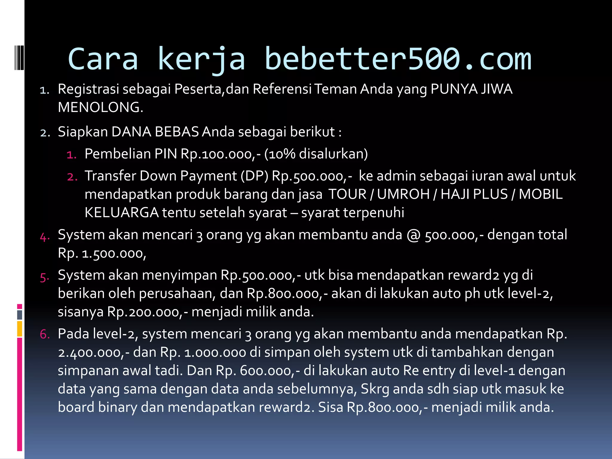 Cara kerja bebetter500.com
1. Registrasi sebagai Peserta,dan ReferensiTeman Anda yang PUNYA JIWA
MENOLONG.
2. Siapkan DANA BEBASAnda sebagai berikut :
1. Pembelian PIN Rp.100.000,- (10% disalurkan)
2. Transfer Down Payment (DP) Rp.500.000,- ke admin sebagai iuran awal untuk
mendapatkan produk barang dan jasa TOUR / UMROH / HAJI PLUS / MOBIL
KELUARGA tentu setelah syarat – syarat terpenuhi
4. System akan mencari 3 orang yg akan membantu anda @ 500.000,- dengan total
Rp. 1.500.000,
5. System akan menyimpan Rp.500.000,- utk bisa mendapatkan reward2 yg di
berikan oleh perusahaan, dan Rp.800.000,- akan di lakukan auto ph utk level-2,
sisanya Rp.200.000,- menjadi milik anda.
6. Pada level-2, system mencari 3 orang yg akan membantu anda mendapatkan Rp.
2.400.000,- dan Rp. 1.000.000 di simpan oleh system utk di tambahkan dengan
simpanan awal tadi. Dan Rp. 600.000,- di lakukan auto Re entry di level-1 dengan
data yang sama dengan data anda sebelumnya, Skrg anda sdh siap utk masuk ke
board binary dan mendapatkan reward2. Sisa Rp.800.000,- menjadi milik anda.
 