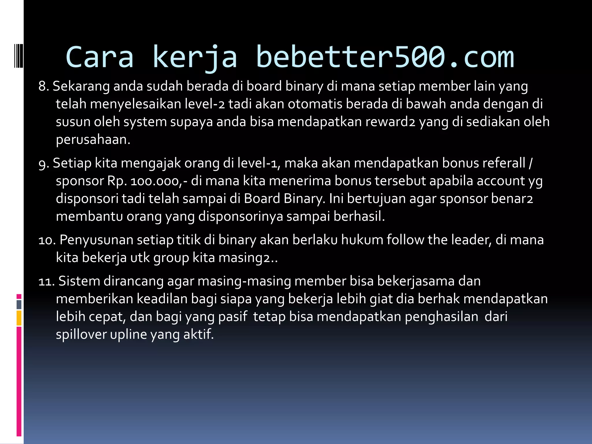 Cara kerja bebetter500.com
8. Sekarang anda sudah berada di board binary di mana setiap member lain yang
telah menyelesaikan level-2 tadi akan otomatis berada di bawah anda dengan di
susun oleh system supaya anda bisa mendapatkan reward2 yang di sediakan oleh
perusahaan.
9. Setiap kita mengajak orang di level-1, maka akan mendapatkan bonus referall /
sponsor Rp. 100.000,- di mana kita menerima bonus tersebut apabila account yg
disponsori tadi telah sampai di Board Binary. Ini bertujuan agar sponsor benar2
membantu orang yang disponsorinya sampai berhasil.
10. Penyusunan setiap titik di binary akan berlaku hukum follow the leader, di mana
kita bekerja utk group kita masing2..
11. Sistem dirancang agar masing-masing member bisa bekerjasama dan
memberikan keadilan bagi siapa yang bekerja lebih giat dia berhak mendapatkan
lebih cepat, dan bagi yang pasif tetap bisa mendapatkan penghasilan dari
spillover upline yang aktif.
 