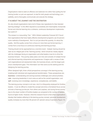 Ldrr47_BetterThanAverage_FINAL_Layout 1 3/1/2013 4:11 PM Page 15

Organizations need to seek an effective and balanced mix rather than putting the full
training burden on just one approach, to test for both people and technology compatibility, and to thoroughly communicate and execute the strategy.
IT IS ABOUT THE JOURNEY AND THE DESTINATION
So why should organizations look at all of these new ingredients for their blended
learning strategy? Is the effort required to successfully and meaningfully incorporate
formal and informal learning into a cohesive, continuous development implementation worth it?
The answer is a resounding “Yes.” DDI’s Global Leadership Forecast 2011 found
that organizations that have highly effective development programs use 32 percent
more methods of development. But it is not just about the quantity; it’s about the
quality. And the quality comes from a focus on more than just formal learning; it
comes from a true focus on continuous learning and learning journeys.
Training should not be approached as a one-time event. Instead, training should be
seen as an integral part of the “learning journey,” which should be closely aligned
with the challenges facing an organization and what leaders must do to drive the
business forward. This journey takes place over time and consists of multiple formal
and informal learning components and experiences. It begins with a review of relevant organizational and assessment data, the business drivers, and the target audience’s development gaps. This information can then serve as the starting point for
designing the learning journey.
When designed right, three critical perspectives converge in the learning journey,
enabling both individual and organizational transformation. These perspectives are
business—understanding and solving business challenges and cultural priorities;
role—improving leadership in one’s area as well as the overall organization; and
self—evolving one’s knowledge, experience, competencies, and beliefs.
The learning journey concept is not new—but it is infrequently employed for frontline
leaders. It can be difficult to model this concept and drive a formalized focus across
all kinds of learning (on-the-job, from others and coaches, and during formal events)
due to the sheer number of frontline leaders as compared to the number of leaders
found at higher levels. However, what this research found is that when organizations
develop their leaders adhering to the learning journey concept, perceived development
quality increases by more than 90 percent (91 percent versus 9 percent) (Figure 10).

15
Be Better Than Average: The State of Frontline Leadership

 