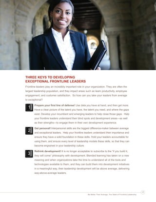 Ldrr47_BetterThanAverage_FINAL_Layout 1 3/1/2013 4:11 PM Page 17

THREE KEYS TO DEVELOPING
EXCEPTIONAL FRONTLINE LEADERS
Frontline leaders play an incredibly important role in your organization. They are often the
largest leadership population, and they impact areas such as team productivity, employee
engagement, and customer satisfaction. So how can you take your leaders from average
to exceptional?
Prepare your first line of defense! Use data you have at hand, and then get more.
Have a clear picture of the talent you have, the talent you need, and where the gaps
exist. Develop your incumbent and emerging leaders to help close those gaps. Help
your frontline leaders understand their blind spots and development areas—as well
as their strengths—to engage them in their own development experience.
Get personal! Interpersonal skills are the biggest difference-maker between average
and exceptional leaders. Help your frontline leaders understand their importance and
ensure they have a solid foundation in these skills. Hold your leaders accountable for
using them, and ensure every level of leadership models these skills, so that they can
become engrained in your leadership culture.
Rethink development! It is no longer acceptable to subscribe to the “if you build it,
they will come” philosophy with development. Blended learning has taken on a new
meaning and when organizations take the time to understand all of the tools and
technologies available to them, and they can build them into development initiatives
in a meaningful way, their leadership development will be above average, delivering
way-above-average leaders.

17
Be Better Than Average: The State of Frontline Leadership

 