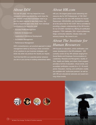 Ldrr47_BetterThanAverage_FINAL_Layout 1 3/1/2013 4:12 PM Page 18

About DDI

About HR.com

For over 40 years, DDI has helped the most

HR.com, the largest global social networking and

successful companies around the world close the

resource site for HR Professionals, is THE ONLY

gap between where their businesses need to go

place where you can earn IHR (Institute for Human

and the talent required to take them there. Our

Resources), HRCI/SHRM, and WorldatWork credits

areas of expertise span every level, from individual

all at the same time for NO COST. We’re committed to

contributors to the executive suite:

providing a deeper understanding of the HR function

• Success Profile Management

for our 215,000+ members by offering 23 certification
programs, 1700+ webcasts, 230+ virtual conferences,

• Selection & Assessment

blogs, community networks, industry news, and

• Leadership & Workforce Development

advisory boards. http://www.hr.com.

• Succession Management

DDI’s comprehensive, yet practical approach to talent

About The Institute for
Human Resources

management starts by ensuring a close connection

IHR focuses on education, online certification, and

of our solutions to your business strategies, and

career development in the HR profession. IHR

ends only when we produce the results you require.

currently covers 22 key HR verticals ranging from

You’ll find that DDI is an essential partner wherever

Social Media and Employee Communications to

you are on your journey to building extraordinary talent.

Leadership, Rewards and Recognition, Quality of

• Performance Management

Hire, Health and Safety, and others. Each program
provides a full list of education, virtual events, and
accredited certification courses for a 12 -18 month
period. Education, training, and certification credits
are available with “authorized partners” as well as
with HR.com educational webcasts and award-winning virtual events.

18
Be Better Than Average: The State of Frontline Leadership

 