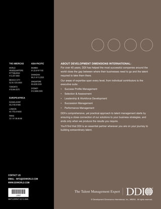 Ldrr47_BetterThanAverage_FINAL_Layout 1 3/1/2013 4:12 PM Page 20

THE AMERICAS

ASIA-PACIFIC

ABOUT DEVELOPMENT DIMENSIONS INTERNATIONAL:

WORLD
HEADQUARTERS
PITTSBURGH
412.257.0600

MUMBAI
91.22.61911100

For over 40 years, DDI has helped the most successful companies around the

SHANGHAI
86.21.6113.2525

required to take them there.

SINGAPORE
65.6226.5335

Our areas of expertise span every level, from individual contributors to the
executive suite:

SYDNEY
612.9466.0300

•

Success Profile Management

•

Selection & Assessment

EUROPE/AFRICA

•

Leadership & Workforce Development

DÜSSELDORF
49.2159.91680

•

Succession Management

•

Performance Management

MEXICO CITY
52.55.1253.9000
TORONTO
416.644.8370

LONDON
44.1753.616000
PARIS
33.1.41.96.86.86

world close the gap between where their businesses need to go and the talent

DDI’s comprehensive, yet practical approach to talent management starts by
ensuring a close connection of our solutions to your business strategies, and
ends only when we produce the results you require.
You’ll find that DDI is an essential partner wherever you are on your journey to
building extraordinary talent.

CONTACT US
EMAIL: INFO@DDIWORLD.COM
WWW.DDIWORLD.COM

*LNN7*

The Talent Management Expert

LNN7
MKTLDRR47-0213-0MA

© Development Dimensions International, Inc., MMXIII. All rights reserved.

 