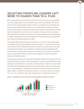 Be Better Than Average: The State of Frontline Leadership

Ldrr47_BetterThanAverage_FINAL_Layout 1 3/1/2013 4:11 PM Page 5

SELECTING FRONTLINE LEADERS LEFT
MORE TO CHANCE THAN TO A PLAN
Many organizations promote frontline leaders from within. But do those organizations
truly have a good picture of the individuals they promote into leadership roles for the
first time? The survey indicates that the answer is no. According to respondents, the
success rate for filling frontline positions is only a little better than 60 percent when
promoting internally (this number sits at just over 50 percent for external hires). It makes
sense that internal hires should be more successful, as they are a known quantity to
their organizations and there is more data that is readily available about their performance.
In addition, organizations that promote leaders from within report having a stronger bench.
But why then is the leader failure rate so high?
According to DDI’s Global Leadership Forecast 2011, only one in three organizations
use validated tools to make leadership promotion decisions. The survey for this study
found that most frontline leadership promotion decisions (more than 80 percent) were
made based on manager recommendations. Only 60 percent of organizations are
using interviews to help guide promotions and, worse yet, only 26 percent of organizations are using tests while just 19 percent use simulations to make their selection
decisions for frontline leaders.
Could this be one reason why nearly half of all frontline leaders fail? We believe that it is.
Successful selection decisions need to be based on more than recommendations. While
manager recommendations are important, as they represent insight from someone who
has witnessed the employee’s day-to-day work and interactions, placing too much emphasis on recommendations—especially in the absence of various assessment tools with
higher validity—can lead to poor decision-making. As our survey confirmed, organizations that use simulations, tests, and interviews have a stronger bench (Figure 2).
FIGURE 2: COMPARISON OF SELECTION TOOLS USAGE AND REPORTED BENCH STRENGTH

68%
61%
53%
41%
29%
19%
11%

26%

Weak bench

18%

Moderate bench
Strong bench

Simulations

Tests

Interviews

% of organizations using tools
to select frontline leaders

5
Be Better Than Average: The State of Frontline Leadership

 