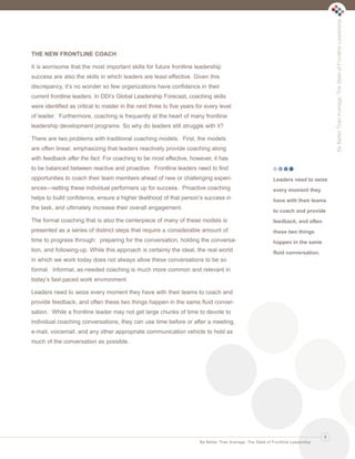 Be Better Than Average: The State of Frontline Leadership

Ldrr47_BetterThanAverage_FINAL_Layout 1 3/1/2013 4:11 PM Page 9

THE NEW FRONTLINE COACH
It is worrisome that the most important skills for future frontline leadership
success are also the skills in which leaders are least effective. Given this
discrepancy, it’s no wonder so few organizations have confidence in their
current frontline leaders. In DDI’s Global Leadership Forecast, coaching skills
were identified as critical to master in the next three to five years for every level
of leader. Furthermore, coaching is frequently at the heart of many frontline
leadership development programs. So why do leaders still struggle with it?
There are two problems with traditional coaching models. First, the models
are often linear, emphasizing that leaders reactively provide coaching along
with feedback after the fact. For coaching to be most effective, however, it has
to be balanced between reactive and proactive. Frontline leaders need to find
opportunities to coach their team members ahead of new or challenging experi-

Leaders need to seize

ences—setting these individual performers up for success. Proactive coaching

every moment they

helps to build confidence, ensure a higher likelihood of that person’s success in

have with their teams

the task, and ultimately increase their overall engagement.

to coach and provide

The formal coaching that is also the centerpiece of many of these models is

feedback, and often

presented as a series of distinct steps that require a considerable amount of

these two things

time to progress through: preparing for the conversation, holding the conversa-

happen in the same

tion, and following-up. While this approach is certainly the ideal, the real world

fluid conversation.

in which we work today does not always allow these conversations to be so
formal. Informal, as-needed coaching is much more common and relevant in
today’s fast-paced work environment.
Leaders need to seize every moment they have with their teams to coach and
provide feedback, and often these two things happen in the same fluid conversation. While a frontline leader may not get large chunks of time to devote to
individual coaching conversations, they can use time before or after a meeting,
e-mail, voicemail, and any other appropriate communication vehicle to hold as
much of the conversation as possible.

9
Be Better Than Average: The State of Frontline Leadership

 