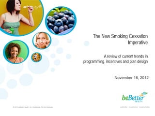The New Smoking Cessation
                                                                                    Imperative

                                                                           A review of current trends in
                                                                programming, incentives and plan design


                                                                                   November 16, 2012




© 2012 beBetter Health, Inc. Confidential. Do Not Distribute.
 