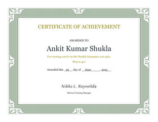 AWARDED TO
Ankit Kumar Shukla
For scoring 100% on the Health Insurance 101 quiz.
Way to go!
Awarded this _29__ day of __June_____, 2015__
CERTIFICATE OF ACHIEVEMENT
Delivery/Training Manager
Nikki L. Reynolds
 