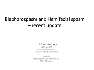 Blepharospasm and Hemifacial spasm
– recent update
L J Basumatary
MBBS,MD,DM
Consultant Neurologist
Excelcare Hospital, Guwahati
Formerly
Associate professor of Neurology
AMC, Dibrugarh
 