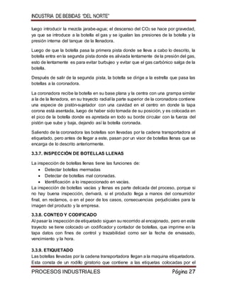 INDUSTRIA DE BEBIDAS “DEL NORTE”
PROCESOS INDUSTRIALES Página 27
luego introducir la mezcla jarabe-agua; el descenso del CO2 se hace por gravedad,
ya que se introduce a la botella el gas y se igualan las presiones de la botella y la
presión interna del tanque de la llenadora.
Luego de que la botella pasa la primera pista donde se lleva a cabo lo descrito, la
botella entra en la segunda pista donde es aliviada lentamente de la presión del gas,
esto de lentamente es para evitar burbujeo y evitar que el gas carbónico salga de la
botella.
Después de salir de la segunda pista, la botella se dirige a la estrella que pasa las
botellas a la coronadora.
La coronadora recibe la botella en su base plana y la centra con una grampa similar
a la de la llenadora, en su trayecto radial la parte superior de la coronadora contiene
una especie de pistón-sujetador con una cavidad en el centro en donde la tapa
corona está asentada, luego de haber sido tomada de su posición, y es colocada en
el pico de la botella donde es apretada en todo su borde circular con la fuerza del
pistón que sube y baja, dejando así la botella coronada.
Saliendo de la coronadora las botellas son llevadas por la cadena transportadora al
etiquetado, pero antes de llegar a este, pasan por un visor de botellas llenas que se
encarga de lo descrito anteriormente.
3.3.7. INSPECCIÓN DE BOTELLAS LLENAS
La inspección de botellas llenas tiene las funciones de:
 Detectar botellas mermadas
 Detectar de botellas mal coronadas.
 Identificación a lo inspeccionado en vacías.
La inspección de botellas vacías y llenas es parte delicada del proceso, porque si
no hay buena inspección, derivará, si el producto llega a manos del consumidor
final, en reclamos, o en el peor de los casos, consecuencias perjudiciales para la
imagen del producto y la empresa.
3.3.8. CONTEO Y CODIFICADO
Al pasar la inspección de etiquetado siguen su recorrido al encajonado, pero en este
trayecto se tiene colocado un codificador y contador de botellas, que imprime en la
tapa datos con fines de control y trazabilidad como ser la fecha de envasado,
vencimiento y la hora.
3.3.9. ETIQUETADO
Las botellas llevadas por la cadena transportadora llegan a la maquina etiquetadora.
Esta consta de un rodillo giratorio que contiene a las etiquetas colocadas por el
 