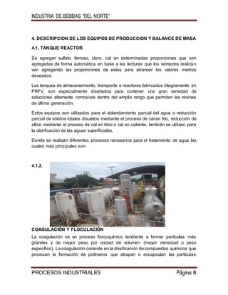 INDUSTRIA DE BEBIDAS “DEL NORTE”
PROCESOS INDUSTRIALES Página 8
4. DESCRIPCION DE LOS EQUIPOS DE PRODUCCION Y BALANCE DE MASA
4.1. TANQUE REACTOR
Se agregan sulfato ferroso, cloro, cal en determinadas proporciones que son
agregadas de forma automática en base a las lecturas que los sensores realizan
van agregando las proporciones de estos para alcanzar los valores medios
deseados.
Los tanques de almacenamiento, transporte o reactores fabricados íntegramente en
PRFV, son especialmente diseñados para contener una gran variedad de
soluciones altamente corrosivas dentro del amplio rango que permiten las resinas
de última generación.
Estos equipos son utilizados para el ablandamiento parcial del agua o reducción
parcial de sólidos totales disueltos mediante el proceso de cal en frío, reducción de
sílice mediante el proceso de cal en tibio o cal en caliente, también se utilizan para
la clarificación de las aguas superficiales.
Donde se realizan diferentes procesos necesarios para el tratamiento de agua las
cuales más principales son:
4.1.2.
COAGULACIÓN Y FLOCULACIÓN
La coagulación es un proceso fisicoquímico tendiente a formar partículas más
grandes y de mayor peso por unidad de volumen (mayor densidad o peso
específico). La coagulación consiste en la dosificación de compuestos químicos que
provocan la formación de polímeros que atrapan o encapsulan las partículas
 