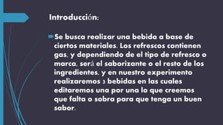 Introducción:
Se busca realizar una bebida a base de
ciertos materiales. Los refrescos contienen
gas, y dependiendo de el tipo de refresco o
marca, será el saborizante o el resto de los
ingredientes, y en nuestro experimento
realizaremos 3 bebidas en las cuales
editaremos una por una lo que creemos
que falta o sobra para que tenga un buen
sabor.
 
