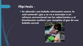 Hipótesis :
Se obtendrá una bebida refrescante casera, la
cual contendrá gas y se va a asemejar a un
refresco convencional con los saborizantes y el
bicarbonato sustituirá por completo el gas de una
bebida normal
 
