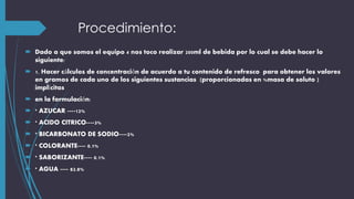 Procedimiento:
 Dado a que somos el equipo 4 nos toco realizar 200ml de bebida por lo cual se debe hacer lo
siguiente:
 1. Hacer cálculos de concentración de acuerdo a tu contenido de refresco para obtener los valores
en gramos de cada uno de los siguientes sustancias (proporcionadas en %masa de soluto )
implícitas
 en la formulación:
 * AZUCAR ----12%
 * ACIDO CITRICO----3%
 * BICARBONATO DE SODIO----2%
 * COLORANTE---- 0.1%
 * SABORIZANTE---- 0.1%
 * AGUA ---- 82.8%
 