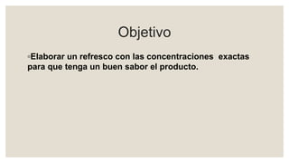 Objetivo
◦Elaborar un refresco con las concentraciones exactas
para que tenga un buen sabor el producto.
 