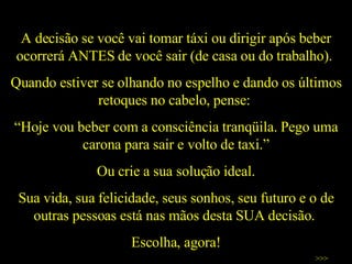 A decisão se você vai tomar táxi ou dirigir após beber ocorrerá ANTES de você sair (de casa ou do trabalho).  Quando estiver se olhando no espelho e dando os últimos retoques no cabelo, pense:  “ Hoje vou beber com a consciência tranqüila. Pego uma carona para sair e volto de taxi.” Ou crie a sua solução ideal. Sua vida, sua felicidade, seus sonhos, seu futuro e o de outras pessoas está nas mãos desta SUA decisão.  Escolha, agora! >>> 