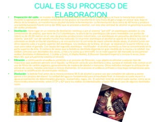 CUAL ES SU PROCESO DE
ELABORACION• Preparación del caldo: se muelen los granos convirtiéndolos en harina, se añade agua y se hace la mezcla bajo presión.
Durante la operación el almidón contenido en los granos se transforma en una masa de gel y luego en azúcar que, bajo el
efecto de la levadura, se transforma en alcohol durante la fermentación. La fermentación dura cerca de 40 horas y produce
una bebida bastante fuerte (cerca del 90%) que se procede a destilar; con esta alta cantidad de alcohol se garantiza la pureza
del vodka producido.
• Destilación: tiene lugar en un sistema de destilación continua o por el sistema "pot still" en alambiques aislados (o una
combinación de ambos), que tiene de 2 a 5 alambiques; la altura de los alambiques (de acero inoxidable con partes de
cobre) es de 20-40 metros en el caso de grandes producciones industriales. Los alambiques en pequeñas destilerías con el
sistema "pot still" son de tamaño mucho más reducido. En el primer alambique el alcohol se aparta de la brasa: la brasa
calentada va desde arriba del alambique y se encuentra con la corriente de vapor caliente desde abajo, el alcohol junto con
otros vapores sube a la parte superior del alambique. Los residuos de la brasa -el orujo- se separan en la parte inferior y se
usan para cebar el ganado. Con ayuda del segundo alambique -rectificador- el alcohol aumenta su fuerza concentrando en la
parte superior de éste. El número de veces que la bebida es destilada depende en gran medida de la marca y la calidad. Los
vodkas comunes son destilados dos veces, o tres a lo sumo (p.e Smirnoff). En el nivel superior del mercado se encuentran
vodkas destilados 4 (Belvedere), 5 (Lokka y Ciroc), 6 (Alpha Noble), 8 (Russian Standard Imperia) e incluso 9 veces (Jean
Marc XO, que actualmente ostenta el récord).
• Filtración: a continuación el vodka es sometido a un proceso de filtración, cuyo objeto es eliminar cualquier tipo de
impurezas que pudiesen persistir en el líquido. La filtración varía de una destilería a otra, aunque el método más común es el
uso de filtros de carbón orgánico, generalmente de madera de abedul o manzano. Otros métodos incluyen la utilización de
arenas de cuarzo, metales preciosos o incluso diamantes. En ocasiones el vodka es enfriado a muy bajas temperaturas para
provocar la solidificación de eventuales residuos.
• Disolución: la bebida final antes de la mezcla contiene 96 % de alcohol y carece casi por completo de sabores y olores
ajenos a los propios del etanol. La calidad del agua es fundamental para el resultado final. A menudo se suele recurrir a
aguas provenientes de determinados glaciares, manantiales, lagos, etc. El volumen total de alcohol suele oscilar, como ya se
mencionaba anteriormente, entre 37,5º y 42º para los vodkas occidentalizados y hasta 70º en el caso de algunos destilados
rusos.
 