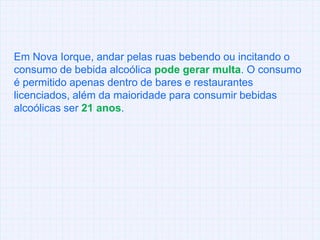 Em Nova Iorque, andar pelas ruas bebendo ou incitando o consumo de bebida alcoólica pode gerar multa. O consumo é permitido apenas dentro de bares e restaurantes licenciados, além da maioridade para consumir bebidas alcoólicas ser 21 anos.
