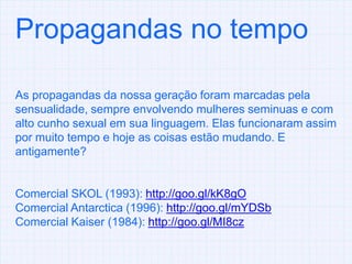Propagandas no tempoAs propagandas da nossa geração foram marcadas pela sensualidade, sempre envolvendo mulheres seminuas e com alto cunho sexual em sua linguagem. Elas funcionaram assim por muito tempo e hoje as coisas estão mudando. E antigamente? Comercial SKOL (1993): http://goo.gl/kK8gOComercial Antarctica (1996): http://goo.gl/mYDSbComercial Kaiser (1984): http://goo.gl/MI8cz