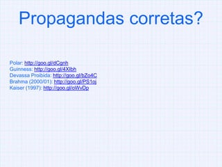 Propagandas corretas?Polar: http://goo.gl/dCgnhGuinness: http://goo.gl/4XIbhDevassa Proibida: http://goo.gl/bZo4CBrahma (2000/01): http://goo.gl/PS1ojKaiser (1997): http://goo.gl/oWvDp