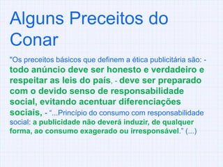 Alguns Preceitos do Conar "Os preceitos básicos que definem a ética publicitária são: - todo anúncio deve ser honesto e verdadeiro e respeitar as leis do país, - deve ser preparado com o devido senso de responsabilidade social, evitando acentuar diferenciações sociais, - “...Princípio do consumo com responsabilidade social: a publicidade não deverá induzir, de qualquer forma, ao consumo exagerado ou irresponsável.” (...)