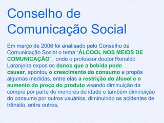 Conselho de Comunicação SocialEm março de 2006 foi analisado pelo Conselho de Comunicação Social o tema “ÁLCOOL NOS MEIOS DE COMUNICAÇÃO”,  onde o professor doutor Ronaldo Laranjeira expos os danos que a bebida pode causar, apontou o crescimento do consumoe propôs algumas medidas, entre elas a restrição do álcool e o aumento do preço do produto visando diminuição da compra por parte de menores de idade e também diminuição do consumo por outros usuários, diminuindo os acidentes de trânsito, entre outros.