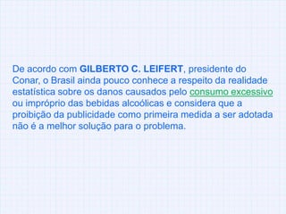 De acordo com GILBERTO C. LEIFERT, presidente do Conar, o Brasil ainda pouco conhece a respeito da realidade estatística sobre os danos causados pelo consumo excessivo ou impróprio das bebidas alcoólicas e considera que a proibição da publicidade como primeira medida a ser adotada não é a melhor solução para o problema.