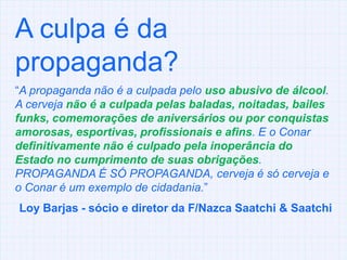 A culpa é da propaganda?“A propaganda não é a culpada pelo uso abusivo de álcool. A cerveja não é a culpada pelas baladas, noitadas, bailes funks, comemorações de aniversários ou por conquistas amorosas, esportivas, profissionais e afins. E o Conar definitivamente não é culpado pela inoperância do Estado no cumprimento de suas obrigações. PROPAGANDA É SÓ PROPAGANDA, cerveja é só cerveja e o Conar é um exemplo de cidadania.” Loy Barjas - sócio e diretor da F/Nazca Saatchi & Saatchi