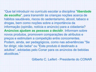 “Que tal introduzir no currículo escolar a disciplina "liberdade de escolha", para transmitir às crianças noções acerca de hábitos saudáveis, riscos do sedentarismo, álcool, tabaco e drogas, bem como noções sobre a importância da informação (opinião, notícia e anúncio) para a cidadania? Anúncios ajudam as pessoas a decidir. Informam sobre novos produtos, promovem comparações de atributos e preços e estimulam a competição entre concorrentes. Podem, ainda, ser pedagógicos, como nas advertências "Se for dirigir, não beba" ou "Este produto é destinado a adultos", adotadas pelo Conarpara os anúncios de bebidas alcoólicas.” Gilberto C. Leifert- Presidente do CONAR