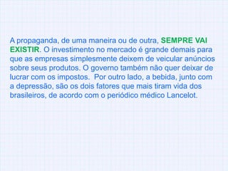 A propaganda, de uma maneira ou de outra, SEMPRE VAI EXISTIR. O investimento no mercado é grande demais para que as empresas simplesmente deixem de veicular anúncios sobre seusprodutos. O governo também não quer deixar de lucrar com os impostos.  Por outro lado, a bebida, junto com a depressão, são os dois fatores que mais tiram vida dos brasileiros, de acordo com o periódico médico Lancelot.  