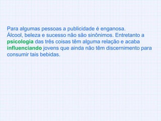 Para algumas pessoas a publicidade é enganosa. Álcool, beleza e sucesso não são sinônimos. Entretanto a psicologia das três coisas têm alguma relação e acaba influenciando jovens que ainda não têm discernimento para consumir taisbebidas.