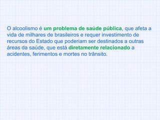 O alcoolismo é um problema de saúde pública, que afeta a vida de milhares de brasileiros e requer investimento de recursos do Estado que poderiam ser destinados a outras áreas da saúde, que está diretamente relacionado a acidentes, ferimentos e mortes no trânsito.