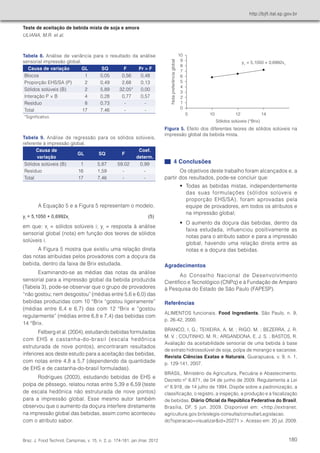Teste de aceitação de bebida mista de soja e amora 
ULIANA, M.R. et al. 
http://bjft.ital.sp.gov.br 
Braz. J. Food Technol 
4 Conclusões 
Os objetivos deste trabalho foram alcançados e, a 
partir dos resultados, pode-se concluir que: 
• Todas as bebidas mistas, independentemente 
das suas formulações (sólidos solúveis e 
proporção EHS/SA), foram aprovadas pela 
equipe de provadores, em todos os atributos e 
na impressão global; 
• O aumento da doçura das bebidas, dentro da 
faixa estudada, influenciou positivamente as 
notas para o atributo sabor e para a impressão 
global, havendo uma relação direta entre as 
notas e a doçura das bebidas. 
Agradecimentos 
Ao Conselho Nacional de Desenvolvimento 
Científico e Tecnológico (CNPq) e à Fundação de Amparo 
à Pesquisa do Estado de São Paulo (FAPESP). 
Referências 
ALIMENTOS funcionais. Food Ingredients, São Paulo, n. 9, 
p. 26-42, 2000. 
BRANCO, I. G.; TEIXEIRA, A. M. ; RIGO, M. ; BEZERRA, J. R. 
M. V. ; COUTINHO, M. R.; ARGANDONA, E. J. S. ; BASTOS, R. 
Avaliação da aceitabilidade sensorial de uma bebida à base 
de extrato hidrossolúvel de soja, polpa de morango e sacarose. 
Revista Ciências Exatas e Naturais, Guarapuava, v. 9, n. 1, 
p. 129-141, 2007. 
BRASIL. Ministério da Agricultura, Pecuária e Abastecimento. 
Decreto nº 6.871, de 04 de junho de 2009. Regulamenta a Lei 
nº 8.918, de 14 julho de 1994. Dispõe sobre a padronização, a 
classificação, o registro, a inspeção, a produção e a fiscalização 
de bebidas. Diário Oficial da República Federativa do Brasil, 
Brasília, DF, 5 jun. 2009. Disponível em: <http://extranet. 
agricultura.gov.br/sislegis-consulta/consultarLegislacao. 
do?operacao=visualizar&id=20271 >. Acesso em: 20 jul. 2009. 
A Equação 5 e a Figura 5 representam o modelo. 
yi = 5,1050 + 0,6992xi (5) 
em que: xi = sólidos solúveis i; yi = resposta à análise 
sensorial global (nota) em função dos teores de sólidos 
solúveis i. 
A Figura 5 mostra que existiu uma relação direta 
das notas atribuídas pelos provadores com a doçura da 
bebida, dentro da faixa de Brix estudada. 
Examinando-se as médias das notas da análise 
sensorial para a impressão global da bebida produzida 
(Tabela 3), pode-se observar que o grupo de provadores 
“não gostou; nem desgostou” (médias entre 5,6 e 6,0) das 
bebidas produzidas com 10 °Brix “gostou ligeiramente” 
(médias entre 6,4 e 6,7) das com 12 °Brix e “gostou 
regularmente” (médias entre 6,8 e 7,4) das bebidas com 
14 °Brix. 
Felberg et al. (2004), estudando bebidas formuladas 
com EHS e castanha-do-brasil (escala hedônica 
estruturada de nove pontos), encontraram resultados 
inferiores aos deste estudo para a aceitação das bebidas, 
com notas entre 4,8 a 5,7 (dependendo da quantidade 
de EHS e de castanha-do-brasil formuladas). 
Rodrigues (2003), estudando bebidas de EHS e 
polpa de pêssego, relatou notas entre 5,39 e 6,59 (teste 
de escala hedônica não estruturada de nove pontos) 
para a impressão global. Esse mesmo autor também 
observou que o aumento da doçura interfere diretamente 
na impressão global das bebidas, assim como aconteceu 
com o atributo sabor. 
Tabela 8. Análise de variância para o resultado da análise 
sensorial impressão global. 
Causa de variação GL SQ F Pr > F 
Blocos 1 0,05 0,56 0,48 
Proporção EHS/SA (P) 2 0,49 2,68 0,13 
Sólidos solúveis (B) 2 5,89 32,05* 0,00 
Interação P × B 4 0,28 0,77 0,57 
Resíduo 8 0,73 - - 
Total 17 7,46 - - 
*Significativo. 
Tabela 9. Análise de regressão para os sólidos solúveis, 
referente à impressão global. 
Causa de 
variação 
GL SQ F 
Coef. 
determ. 
Sólidos solúveis (B) 1 5,87 59,02 0,99 
Resíduo 16 1,59 - - 
Total 17 7,46 - - 
Figura 5. Efeito dos diferentes teores de sólidos solúveis na 
impressão global da bebida mista. 
, Campinas, v. 15, n. 2, p. 174-181, jan./mar. 2012 180 
 