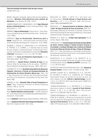 Teste de aceitação de bebida mista de soja e amora 
ULIANA, M.R. et al. 
http://bjft.ital.sp.gov.br 
Braz. J. Food Technol 
MACLEOD, G.; AMES, J.; BETZ, N. L. Soy flavor and 
its improvement. Critical Review in Food Science and 
Nutrition, v. 27, n. 4, p. 219-400, 1988. http://dx.doi. 
org/10.1080/10408398809527487 
MERCALDI, J. C. Desenvolvimento de Bebida a Base de 
“Leite” de Soja Acrescida de Suco de Graviola. 2006. 53 f. 
Dissertação (Mestrado em Alimentos e Nutrição, Ciência dos 
Alimentos)-Faculdade de Ciências Farmacêuticas, Universidade 
Estadual Paulista, Araraquara, 2006. 
MORAIS, A. A.; SILVA, A. L. A Soja: Suas Aplicações. Rio de 
Janeiro: Medsi, 1996. 259 p. 
RODRIGUES, R. S. Caracterização de Extrato de Soja Obtido 
de Grãos, Farinha Integral e Isolado Protéico Visando à 
Formulação e Aviliação Biológica (em Coelhos) de Bebida 
Funcional à Base de Extrato de Soja e Polpa de Pêssegos. 
2003. 177 f. Tese (Doutorado em Tecnologia de Alimentos)- 
Faculdade de Engenharia de Alimentos, Universidade Estadual 
de Campinas, Campinas, 2003. 
RODRIGUES, R. S.; GOZZO, A. M.; MORETTI, R. H. 
Comportamento reológico de extratos de grãos, farinha integral 
e isolado protéico de soja. Boletim do CEPPA, Campinas, v. 21, 
n. 2, p. 367-378, 2003. 
STATISTICAL ANALISYS SYSTEM INSTITUTE - SAS. Statistical 
Analysis System. versão 8. Cary: The SAS Institute, 2001. 
SOARES JUNIOR, M. S.; BASSINELLO, P. Z.; CALIARI, 
M.; VELASCO, P.; REIS, R. C.; CARVALHO, W. T. Bebidas 
saborizadas obtidas de extratos de quirera de arroz, de 
arroz integral e de soja. Ciência e Agrotecnologia, Lavras, 
v. 34, n. 2, p. 407-413, 2010. http://dx.doi.org/10.1590/S1413- 
70542010000200019 
TORRES-PENARANDA, A. V.; REITMEIER, C. A. Sensory 
descriptive analysis of soymilk. Journal of Food Science, 
Malden, v. 66, n. 6, p. 352-356, 2001. http://dx.doi. 
org/10.1111/j.1365-2621.2001.tb11345.x 
TORRES-PENARANDA, A. V.; REITMEIER, C. A.; WILSON, L. A.; 
FEHR, W. R.; NARVEL, J. M. Sensory characteristics of soymilk 
and tofu made from lipoxygenase-free and normal soybeans. 
Journal of Food Science, Malden, v. 63, n. 6, p. 1084-1087, 
1998. HTTP://dx.doi.org/10.1111/j.1365-2621.1998.tb15860.x 
BRASIL. Ministério da Saúde. Agência Nacional de Vigilância 
Sanitária. Métodos Físico-Químicos para Análise de 
Alimentos. 4. ed. Brasília, DF, 2005. 1018 p. 
CARRÃO-PANIZZI, M. C.; MANDARINO, J. M. G. Soja: Potencial 
de Uso na Dieta Brasileira. Londrina: Embrapa-CNPSo, 1998. 
(Documento, n. 113). 
EMBRAPA. Soja na Alimentação. Disponível em: <http://www. 
cnpso.embrapa.br/soja_alimentacao/index.php>. Acesso em: 
14 jul. 2008a. 
EMBRAPA. Soja na Alimentação: Benefícios para a 
Saúde. Disponível em: <http://www.cnpso.embrapa.br/soja_ 
alimentacao/index.php?pagina=6>. Acesso em: 14 jul. 2008b. 
FELBERG, I.; DELIZA, R.; GONÇALVES, E. B.; ANTONIASSI, 
R.; FREITAS, S. C.; CABRAL, L. C. Bebida mista de extrato 
de soja integral e castanha-do-brasil: caracterização físico-química, 
nutricional e aceitabilidade do consumidor. Alimentos 
e Nutrição, Araraquara, v. 15, n. 2, p. 163-174, 2004. 
GOMES, F. P. Curso de Estatística Experimental. 6. ed. 
Piracicaba: Nobel, 1976. 430 p. 
GUERREIRO, L. Dossiê Técnico: Produtos de Soja. Rio de 
Janeiro: Rede de Tecnologia do Rio de Janeiro - REDETEC, 
Serviço Brasileiro de Respostas Técnicas - SBRT, 2006. 25 p. 
HASSIMOTTO, N. M. A. Atividade Antioxidante de Alimentos 
Vegetais: Estrutura e Estudo de Biodisponibilidade de 
Antocianinas de Amora Silvestre (Morus sp.). 2005. 159 
f. Tese (Doutorado em Ciências dos Alimentos)-Faculdade 
de Ciências Farmacêuticas, Universidade de São Paulo, São 
Paulo, 2005. 
KAWAGA, A. (Ed.). Standard Table of Food Composition in 
Japan. Tokyo: University of Nutrition for Woman Publishing 
Division, 1995. p. 104-105. 
KRONES. Sucos: consumo da bebida à base de soja aumenta no 
Brasil. Boletim Eletrônico da Krones S/A, n. 6, 2002. Disponível 
em: <http://www.krones.com.br/Boletim/Edicao6/materia6.htm>. 
Acesso em: 18 abr. 2008. 
LIU, K. Soybeans. Gaithersburg: Aspen Publishers, 1999. 532 p. 
LIU, K. Soybeans Chemistry Technology and Utilization. 2. ed. 
New York: Chapman & Hall, 1997. 532 p. 
, Campinas, v. 15, n. 2, p. 174-181, jan./mar. 2012 181 
