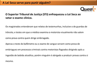 A Lei Seca serve para punir alguém?


  O Superior Tribunal de Justiça (STJ) enfraqueceu a Lei Seca ao
  vetar o exame clínico.

  Os magistrados entenderam que relatos de testemunhas, inclusive o de guardas de

  trânsito, e testes em que o médico examina o motorista visualmente não valem

  como prova contra quem dirige embriagado.

  Apenas o teste do bafômetro ou o exame de sangue servem como prova de

  embriaguez em processos criminais contra motoristas flagrados dirigindo após a

  ingestão de bebida alcoólica, porém ninguém é obrigado a produzir provas contra si

  mesmo.
 