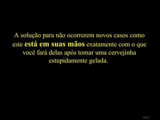A solução para não ocorrerem novos casos como este  está em suas mãos  exatamente com o que você fará delas após tomar uma cervejinha estupidamente gelada.  >>> 