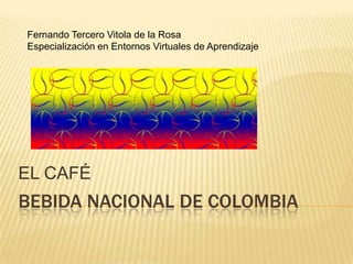 Fernando Tercero Vitola de la Rosa
Especialización en Entornos Virtuales de Aprendizaje




EL CAFÉ
BEBIDA NACIONAL DE COLOMBIA
 